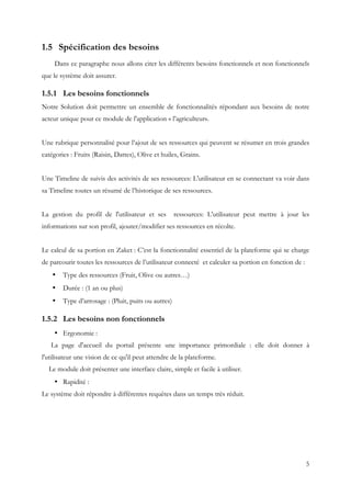 5
1.5 Spécification des besoins
Dans ce paragraphe nous allons citer les différents besoins fonctionnels et non fonctionnels
que le système doit assurer.
1.5.1 Les besoins fonctionnels
Notre Solution doit permettre un ensemble de fonctionnalités répondant aux besoins de notre
acteur unique pour ce module de l'application « l’agriculteur».
Une rubrique personnalisé pour l’ajout de ses ressources qui peuvent se résumer en trois grandes
catégories : Fruits (Raisin, Dattes), Olive et huiles, Grains.
Une Timeline de suivis des activités de ses ressources: L'utilisateur en se connectant va voir dans
sa Timeline toutes un résumé de l’historique de ses ressources.
La gestion du profil de l'utilisateur et ses ressources: L'utilisateur peut mettre à jour les
informations sur son profil, ajouter/modifier ses ressources en récolte.
Le calcul de sa portion en Zaket : C’est la fonctionnalité essentiel de la plateforme qui se charge
de parcourir toutes les ressources de l’utilisateur connecté et calculer sa portion en fonction de :
• Type des ressources (Fruit, Olive ou autres…)
• Durée : (1 an ou plus)
• Type d’arrosage : (Pluit, puits ou autres)
1.5.2 Les besoins non fonctionnels
• Ergonomie :
La page d'accueil du portail présente une importance primordiale : elle doit donner à
l'utilisateur une vision de ce qu'il peut attendre de la plateforme.
Le module doit présenter une interface claire, simple et facile à utiliser.
• Rapidité :
Le système doit répondre à différentes requêtes dans un temps très réduit.
 