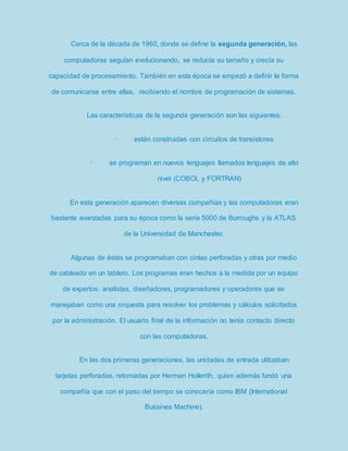 Cerca de la década de 1960, donde se define la segunda generación, las 
computadoras seguían evolucionando, se reducía su tamaño y crecía su 
capacidad de procesamiento. También en esta época se empezó a definir la forma 
de comunicarse entre ellas, recibiendo el nombre de programación de sistemas. 
Las características de la segunda generación son las siguientes: 
· están construidas con circuitos de transistores 
· se programan en nuevos lenguajes llamados lenguajes de alto 
nivel (COBOL y FORTRAN) 
En esta generación aparecen diversas compañías y las computadoras eran 
bastante avanzadas para su época como la serie 5000 de Burroughs y la ATLAS 
de la Universidad de Manchester. 
Algunas de éstas se programaban con cintas perforadas y otras por medio 
de cableado en un tablero. Los programas eran hechos a la medida por un equipo 
de expertos: analistas, diseñadores, programadores y operadores que se 
manejaban como una orquesta para resolver los problemas y cálculos solicitados 
por la administración. El usuario final de la información no tenía contacto directo 
con las computadoras. 
En las dos primeras generaciones, las unidades de entrada utilizaban 
tarjetas perforadas, retomadas por Herman Hollerith, quien además fundó una 
compañía que con el paso del tiempo se conocería como IBM (International 
Bussines Machine). 
 