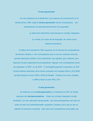 Tercera generación 
Con los progresos de la electrónica y los avances de comunicación en la 
década de los 1960, surge la tercera generación de las computadoras. Las 
características de esta generación fueron las siguientes: 
· su fabricación electrónica está basada en circuitos integrados 
· su manejo por medio de los lenguajes de control de los 
sistemas operativos. 
A finales de la década de 1960, aparecen en el mercado las computadoras 
de tamaño mediano, o mini computadoras que no son tan costosas como las 
grandes (llamadas también como mainframes que significa, gran sistema), pero 
disponen de gran capacidad de procesamiento. Algunas mini computadoras fueron 
las siguientes: la PDP - 8 y la PDP - 11 de Digital Equipment Corporation, la VAX 
(Virtual Address eXtended) de la misma compañía, los modelos NOVA y ECLIPSE 
de Data General, la serie 3000 y 9000 de Hewlett - Packard con varios modelos. 
La IBM produjo la serie 360 y 370. 
Cuarta generación 
Es entonces en la cuarta generación y a mediados de 1970, en donde 
aparecen los microprocesadores. Estos son circuitos integrados de alta 
densidad y con una velocidad impresionante. Las microcomputadoras con base en 
estos circuitos son extremadamente pequeñas y baratas, por lo que su uso se 
extendió al mercado en general. Aquí nacen las computadoras personales que 
 