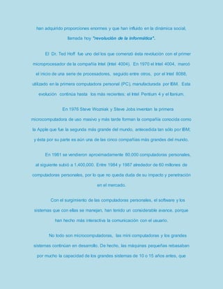 han adquirido proporciones enormes y que han influido en la dinámica social, 
llamada hoy "revolución de la informática". 
El Dr. Ted Hoff fue uno del los que comenzó ésta revolución con el primer 
microprocesador de la compañía Intel (Intel 4004). En 1970 el Intel 4004, marcó 
el inicio de una serie de procesadores, seguido entre otros, por el Intel 8088, 
utilizado en la primera computadora personal (PC), manufacturada por IBM. Esta 
evolución continúa hasta los más recientes: el Intel Pentium 4 y el Itanium. 
En 1976 Steve Wozniak y Steve Jobs inventan la primera 
microcomputadora de uso masivo y más tarde forman la compañía conocida como 
la Apple que fue la segunda más grande del mundo, antecedida tan sólo por IBM; 
y ésta por su parte es aún una de las cinco compañías más grandes del mundo. 
En 1981 se vendieron aproximadamente 80,000 computadoras personales, 
al siguiente subió a 1,400,000. Entre 1984 y 1987 alrededor de 60 millones de 
computadoras personales, por lo que no queda duda de su impacto y penetración 
en el mercado. 
Con el surgimiento de las computadoras personales, el software y los 
sistemas que con ellas se manejan, han tenido un considerable avance, porque 
han hecho más interactiva la comunicación con el usuario. 
No todo son microcomputadoras, las mini computadoras y los grandes 
sistemas continúan en desarrollo. De hecho, las máquinas pequeñas rebasaban 
por mucho la capacidad de los grandes sistemas de 10 o 15 años antes, que 
 