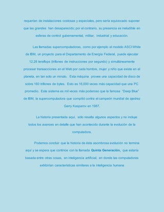 requerían de instalaciones costosas y especiales, pero sería equivocado suponer 
que las grandes han desaparecido; por el contrario, su presencia es ineludible en 
esferas de control gubernamental, militar, industrial y educación. 
Las llamadas supercomputadoras, como por ejemplo el modelo ASCI White 
de IBM, un proyecto para el Departamento de Energía Federal, puede ejecutar 
12.28 teraflops (trillones de instrucciones por segundo) y simultáneamente 
procesar transacciones en el Web por cada hombre, mujer y niño que existe en el 
planeta, en tan solo un minuto. Esta máquina provee una capacidad de disco de 
sobre 160 trillones de bytes. Esto es 16,000 veces más capacidad que una PC 
promedio. Este sistema es mil veces más poderoso que la famosa “Deep Blue” 
de IBM, la supercomputadora que compitió contra el campeón mundial de ajedrez 
Garry Kasparov en 1987. 
La historia presentada aquí, sólo resalta algunos aspectos y no incluye 
todos los avances en detalle que han acontecido durante la evolución de la 
computadora. 
Podemos concluir que la historia de ésta asombrosa evolución no termina 
aquí y se espera que continúe con la llamada Quinta Generación, que estaría 
basada entre otras cosas, en inteligencia artificial, en donde las computadoras 
exhibirían características similares a la inteligencia humana 
