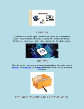 SOFTWARE 
El Software es el soporte lógico e inmaterial que permite que la computadora 
pueda desempeñar tareas inteligentes, dirigiendo a los componentes físicos o 
hardware con instrucciones y datos a través de diferentes tipos de programas. 
ARCHIVO 
El término se utiliza para nombrar al conjunto ordenado de documentos que una 
sociedad, una institución o una persona elabora en el marco de sus actividades 
y funciones. 
UNIDADES DE MEDIDA DE LA INFORMACION. 
 