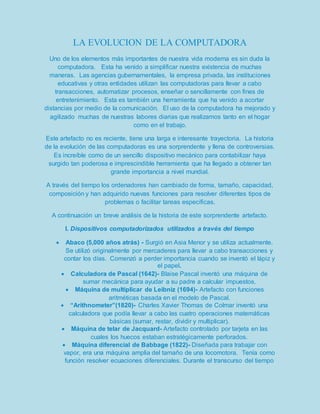 LA EVOLUCION DE LA COMPUTADORA 
Uno de los elementos más importantes de nuestra vida moderna es sin duda la 
computadora. Esta ha venido a simplificar nuestra existencia de muchas 
maneras. Las agencias gubernamentales, la empresa privada, las instituciones 
educativas y otras entidades utilizan las computadoras para llevar a cabo 
transacciones, automatizar procesos, enseñar o sencillamente con fines de 
entretenimiento. Esta es también una herramienta que ha venido a acortar 
distancias por medio de la comunicación. El uso de la computadora ha mejorado y 
agilizado muchas de nuestras labores diarias que realizamos tanto en el hogar 
como en el trabajo. 
Este artefacto no es reciente, tiene una larga e interesante trayectoria. La historia 
de la evolución de las computadoras es una sorprendente y llena de controversias. 
Es increíble como de un sencillo dispositivo mecánico para contabilizar haya 
surgido tan poderosa e imprescindible herramienta que ha llegado a obtener tan 
grande importancia a nivel mundial. 
A través del tiempo los ordenadores han cambiado de forma, tamaño, capacidad, 
composición y han adquirido nuevas funciones para resolver diferentes tipos de 
problemas o facilitar tareas específicas. 
A continuación un breve análisis de la historia de este sorprendente artefacto. 
I. Dispositivos computadorizados utilizados a través del tiempo 
 Abaco (5,000 años atrás) - Surgió en Asia Menor y se utiliza actualmente. 
Se utilizó originalmente por mercaderes para llevar a cabo transacciones y 
contar los días. Comenzó a perder importancia cuando se inventó el lápiz y 
el papel. 
 Calculadora de Pascal (1642)- Blaise Pascal inventó una máquina de 
sumar mecánica para ayudar a su padre a calcular impuestos. 
 Máquina de multiplicar de Leibniz (1694)- Artefacto con funciones 
aritméticas basada en el modelo de Pascal. 
 “Arithnometer”(1820)- Charles Xavier Thomas de Colmar inventó una 
calculadora que podía llevar a cabo las cuatro operaciones matemáticas 
básicas (sumar, restar, dividir y multiplicar). 
 Máquina de telar de Jacquard- Artefacto controlado por tarjeta en las 
cuales los huecos estaban estratégicamente perforados. 
 Máquina diferencial de Babbage (1822)- Diseñada para trabajar con 
vapor, era una máquina amplia del tamaño de una locomotora. Tenía como 
función resolver ecuaciones diferenciales. Durante el transcurso del tiempo 
 