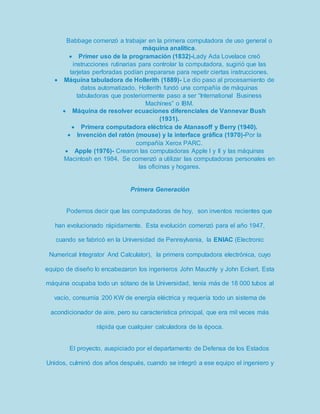 Babbage comenzó a trabajar en la primera computadora de uso general o 
máquina analítica. 
 Primer uso de la programación (1832)-Lady Ada Lovelace creó 
instrucciones rutinarias para controlar la computadora, sugirió que las 
tarjetas perforadas podían prepararse para repetir ciertas instrucciones. 
 Máquina tabuladora de Hollerith (1889)- Le dio paso al procesamiento de 
datos automatizado. Hollerith fundó una compañía de máquinas 
tabuladoras que posteriormente paso a ser “International Business 
Machines” o IBM. 
 Máquina de resolver ecuaciones diferenciales de Vannevar Bush 
(1931). 
 Primera computadora eléctrica de Atanasoff y Berry (1940). 
 Invención del ratón (mouse) y la interface gráfica (1970)-Por la 
compañía Xerox PARC. 
 Apple (1976)- Crearon las computadoras Apple I y II y las máquinas 
Macintosh en 1984. Se comenzó a utilizar las computadoras personales en 
las oficinas y hogares. 
Primera Generación 
Podemos decir que las computadoras de hoy, son inventos recientes que 
han evolucionado rápidamente. Esta evolución comenzó para el año 1947, 
cuando se fabricó en la Universidad de Pennsylvania, la ENIAC (Electronic 
Numerical Integrator And Calculator), la primera computadora electrónica, cuyo 
equipo de diseño lo encabezaron los ingenieros John Mauchly y John Eckert. Esta 
máquina ocupaba todo un sótano de la Universidad, tenía más de 18 000 tubos al 
vacío, consumía 200 KW de energía eléctrica y requería todo un sistema de 
acondicionador de aire, pero su característica principal, que era mil veces más 
rápida que cualquier calculadora de la época. 
El proyecto, auspiciado por el departamento de Defensa de los Estados 
Unidos, culminó dos años después, cuando se integró a ese equipo el ingeniero y 
 