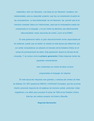 matemático John von Neumann. Las ideas de von Neumann resultaron tan 
fundamentales para su desarrollo posterior, que hoy es considerado el padre de 
las computadoras. La idea fundamental de von Neumann fue: permitir que en la 
memoria coexistan datos con instrucciones, para que la computadora pueda ser 
programada en un lenguaje, y no por medio de alambres que eléctricamente 
interconectaban varias secciones de control, como en la ENIAC. 
En esta generación había un gran desconocimiento de las capacidades de 
los sistemas, puesto que se realizó un estudio en esta época que determinó que 
con veinte computadoras se saturaría el mercado de los Estados Unidos en el 
campo de procesamiento de datos. Esta generación abarcó la década de los 
cincuenta. Y se conoce como la primera generación. Estas máquinas tenían las 
siguientes características: 
· eran construidas por medio de tubos al vacío 
· programadas en lenguaje de máquina. 
En esta época las máquinas eran grandes y costosas (de cientos de miles 
de dólares). En 1951 aparece la UNIVAC (UNIVersAl Computer), que fue el primer 
diseño comercial, disponía de mil palabras de memoria central, podía leer cintas 
magnéticas y se utilizó para procesar el censo de 1950 en los Estados Unidos. 
Este fue otro exitoso proyecto de Eckert y Mauchly. 
Segunda Generación 
 