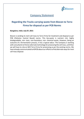 Company Statement
Regarding the Trucks carrying waste from Biocon to Terra
Firma for disposal as per Pollution Control Board Norms
Bangalore, India: July 07, 2015
Biocon is sending its inert cell mass to Terra Firma for treatment and disposal as per
PCB (Pollution Control Board) norms. This bio-waste is nutrient rich, highly
biodegradable, non- toxic, non-hazardous, non- chemical waste. However, being an
outcome of a fermentation process, it has a typical odour. The Company is working
with consultants to find an alternate technology for processing the cell mass, until then
we will have to rely on M/S Terra Firma for processing as per the existing norms. We
have already communicated to KSPCB about our efforts to find alternate ways for inert
cell mass disposal.
For more information contact:
Seema Ahuja
+91 99723 17792
seema.ahuja@biocon.com
Rumman Ahmed
+91 98451 04173
rumman.ahmed@biocon.com
 