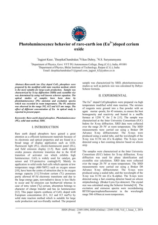 Advance Physics Letter
________________________________________________________________________________
_______________________________________________________________________________________
ISSN (Print) : 2349-1094, ISSN (Online) : 2349-1108, Vol_1, Issue_1, 2014
19
Photoluminescence behavior of rare-earth ion (Eu3+
)doped cerium
oxide
1
Jagjeet Kaur, 1
DeepikaChandrakar,2
Vikas Dubey, 1
N.S. Suryanarayana
1
Department of Physics, Govt. VYT PG Autonomous College, Durg (C.G.), India, 491001
2
Department of Physics, Bhilai Institute of Technology, Raipur (C.G.), India
Email: deepikachandrakar31@gmail.com, jagjeet_62@yahoo.co.in
Abstract.-Rare-earth ion (Eu) doped CeO2 phosphors were
prepared by the modified solid state reaction method, which
is the most suitable for large-scale production. Sample was
characterized by X-ray diffraction (XRD) and crystallite size
was determined by using well known scherrer equation. The
optical studies of samples have been done by
photoluminescence (PL) emission and excitation spectra
which was recorded in room temperature. The PL emission
was observed in the range 592, 612 and 633 nm range. The
effect of different concentration of Eu in optical study is
reported in present paper.
Keywords: Rare-earth doped phosphor, Photoluminescence
(PL), solid state method, XRD,
I. INTRODUCTION
Rare earth doped phosphors have gained a great
attention as a efficient luminescent materials because of
its electronic and optical properties and are found in a
broad range of display application such as LED,
fluorescent light (FL), electro-luminescent panel (EL),
and field emission display [1-5]. Rare earth doped
oxides possess electronic transition due to the 4f-4f
transition of activator ion which exhibits high
luminescence. CeO2 is widely used for catalyst, gas
sensor and UV-protective coating[6-9]. Mainly its
application in solid oxide fuel cells which operate at low
temperature range (400-700o
C) such as oxygen sensor
[10], have been the centre of attraction due to its oxygen
storage capacity [11].Trivalent cerium (4
f1) possesses
parity allowed 4f–5d electronic transitions and due to
the large energy gaps, non-radiative decay is less likely
to occur and 5d emission can beobserved whereas in
case of tetra valent [4
f0] cerium, absorption belongs to
character of charge transfer and has no luminescence
[12]. This paper reports synthesis of CeO2 doped with
Europium concentration (0.1, 0.2 and 0.5 mol%) by
solid state reaction method which is suitable for large
scale production and eco-friendly method. The prepared
sample was characterized by XRD, photoluminescence
studies as well as particle size was calculated by Debye-
Scherer formula.
II. EXPERIMENTAL
The Eu3+
doped CeO2phosphors were prepared via high
temperature modified solid state reaction. The mixture
of reagents were ground into a fine powder with an
agate mortar -pestle, for 45 minutes, to ensure the best
homogeneity and reactivity and heated in a muffle
furnace at 1250 °C for 2 hr [13]. The sample was
characterized at the Inter University Consortium (IUC)
Indore for X-ray diffraction. XRD data were collected
over the range 20–70˚ at room temperature. The XRD
measurements were carried out using a Bruker D8
Advance X-ray diffractometer. The X-rays were
produced using a sealed tube, and the wavelength of the
X-ray was 0.154 nm (Cu K-alpha). The X-rays were
detected using a fast counting detector based on silicon
strip
The samples were characterized at the Inter University
Consortium (IUC) Indore for X-ray diffraction. X-ray
diffraction was used for phase identification and
crystallite size calculation. XRD data were collected
over the range 20–70˚ at room temperature. The XRD
measurements were carried out using a Bruker D8
Advance X-ray diffractometer. The X-rays were
produced using a sealed tube, and the wavelength of the
X-ray was 0.154 nm (Cu K-alpha). The X-rays were
detected using a fast counting detector based on silicon
striptechnology (Bruker Lynx Eye detector). The crystal
size was calculated using the Scherrer formula[14]. The
excitation and emission spectra were recordedusing
RF5301spectrophotofluorometer in the wavelength
range 580–650nm at room temperature.
 
