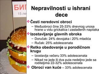 Nepravilnosti u ishraniNepravilnosti u ishrani
decedece
Česti neredovni obroci
– Međuobroci čine 25-33% dnevnog unosa
hrane u vidu grickalica i zaslađenih napitaka
Izostavljanje glavnih obroka
– Doručak: 24% devojaka i 20% mladića
– Ručak: 25% adolescenata
Retko obedovanje u porodičnom
krugu
– Izostavlja večeru 33% adolescenata
– Nikad ne jede ili dva puta nedeljno jede sa
roditeljima 22-32% adolescenata
 Obroci van kuće – 33% adolescenata
 