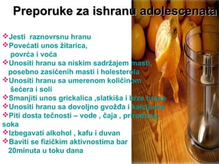 Jesti raznovrsnu hranu
Povećati unos žitarica,
povrća i voća
Unositi hranu sa niskim sadržajem masti,
posebno zasićenih masti i holesterola
Unositi hranu sa umerenom količinom
šećera i soli
Smanjiti unos grickalica ,slatkiša i brze hrane
Unositi hranu sa dovoljno gvožđa i kalcijuma
Piti dosta tečnosti – vode , čaja , prirodnog
soka
Izbegavati alkohol , kafu i duvan
Baviti se fizičkim aktivnostima bar
20minuta u toku dana
Preporuke za ishranu adolescenataPreporuke za ishranu adolescenata
 
