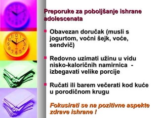 PreporukePreporuke za poboljšanje ishraneza poboljšanje ishrane
adolescenataadolescenata
 Obavezan doručak (musli sObavezan doručak (musli s
jogurtom, voćni šejk, voće,jogurtom, voćni šejk, voće,
sendvič)sendvič)
 Redovno uzimati užinu u viduRedovno uzimati užinu u vidu
nisko-kaloričnihnisko-kaloričnih namirnicnamirnicaa --
izbegavati velike porcijeizbegavati velike porcije
 Ručati ili barem večerati kod kućeRučati ili barem večerati kod kuće
u porodičnom kruguu porodičnom krugu
Fokusirati se na pozitivne aspekteFokusirati se na pozitivne aspekte
zdrave ishrane !zdrave ishrane !
 