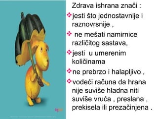 Zdrava ishrana znači :
jesti što jednostavnije i
raznovrsnije ,
 ne mešati namirnice
različitog sastava,
jesti u umerenim
količinama
ne prebrzo i halapljivo ,
vodeći računa da hrana
nije suviše hladna niti
suviše vruća , preslana ,
prekisela ili prezačinjena .
 