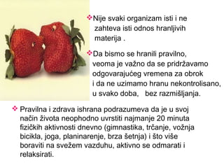  Pravilna i zdrava ishrana podrazumeva da je u svoj
način života neophodno uvrstiti najmanje 20 minuta
fizičkih aktivnosti dnevno (gimnastika, trčanje, vožnja
bicikla, joga, planinarenje, brza šetnja) i što više
boraviti na svežem vazduhu, aktivno se odmarati i
relaksirati.
Nije svaki organizam isti i ne
zahteva isti odnos hranljivih
materija .
Da bismo se hranili pravilno,
veoma je važno da se pridržavamo
odgovarajućeg vremena za obrok
i da ne uzimamo hranu nekontrolisano,
u svako doba, bez razmišljanja.
 