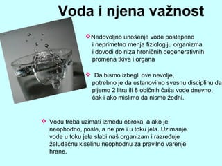  Vodu treba uzimati između obroka, a ako je
neophodno, posle, a ne pre i u toku jela. Uzimanje
vode u toku jela slabi naš organizam i razređuje
želudačnu kiselinu neophodnu za pravilno varenje
hrane.
Voda i njena važnost
Nedovoljno unošenje vode postepeno
i neprimetno menja fiziologiju organizma
i dovodi do niza hroničnih degenerativnih
promena tkiva i organa
 Da bismo izbegli ove nevolje,
potrebno je da ustanovimo svesnu disciplinu da
pijemo 2 litra ili 8 običnih čaša vode dnevno,
čak i ako mislimo da nismo žedni.
 