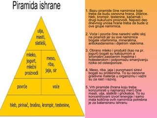 1. Bazu piramide čine namirnice koje
treba da budu osnovna hrana, žitarice.
hleb, krompir, testenine, kačamak i
drugi kukuruzni proizvodi. Najveći deo
dnevnog unosa hrane treba da bude iz
ove grupe namirnica.
2. Voće i povrće čine naredni veliki sloj
na piramidi jer su ove namirnice
bogate vitaminima, mineralima,
antioksidansima i dijetnim vlaknima.
3. Obrano mleko i produkti (kao na pr.
jogurt) bogati su kalcijumom a
siromašni zasićenim mastima i
holesterolom i potpomažu smanjivanju
rizika od osteoporoze.
4. Meso, riba, jaja i punomasni sirevi
bogati su proteinima. To su osnovne
gradivne materije u organizmu i važni
su za rast i razvoj.
5. Vrh piramide (hrana koju treba
konzumirati u najmanjoj meri) čine
masti, ulja, slatkiši i grickalice. To su
koncentrovani izvori energije i samo
mala količina ovih namirnica potrebna
je za balansiranu ishranu
 