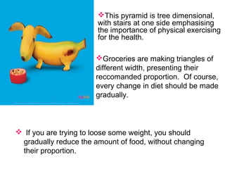  If you are trying to loose some weight, you should
gradually reduce the amount of food, without changing
their proportion.
This pyramid is tree dimensional,
with stairs at one side emphasising
the importance of physical exercising
for the health.
Groceries are making triangles of
different width, presenting their
reccomanded proportion. Of course,
every change in diet should be made
gradually.
 