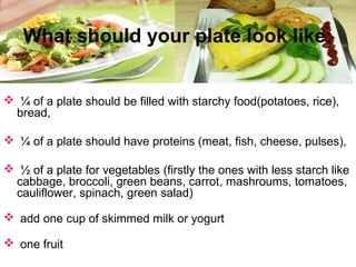  ¼ of a plate should be filled with starchy food(potatoes, rice),
bread,
 ¼ of a plate should have proteins (meat, fish, cheese, pulses),
 ½ of a plate for vegetables (firstly the ones with less starch like
cabbage, broccoli, green beans, carrot, mashroums, tomatoes,
cauliflower, spinach, green salad)
 add one cup of skimmed milk or yogurt
 one fruit
What should your plate look like:
 