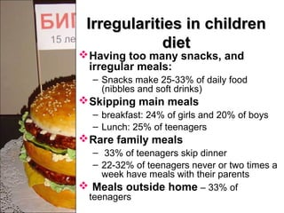 Irregularities in childrenIrregularities in children
dietdiet
Having too many snacks, and
irregular meals:
– Snacks make 25-33% of daily food
(nibbles and soft drinks)
Skipping main meals
– breakfast: 24% of girls and 20% of boys
– Lunch: 25% of teenagers
Rare family meals
– 33% of teenagers skip dinner
– 22-32% of teenagers never or two times a
week have meals with their parents
 Meals outside home – 33% of
teenagers
 