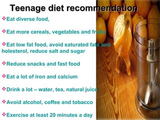 Eat diverse food,
Eat more cereals, vegetables and fruits
Eat low fat food, avoid saturated fats and
holesterol, reduce salt and sugar
Reduce snacks and fast food
Eat a lot of iron and calcium
Drink a lot – water, tea, natural juice
Avoid alcohol, coffee and tobacco
Exercise at least 20 minutes a day
Teenage diet recommendationTeenage diet recommendation
 