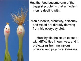 Healthy food became one of theHealthy food became one of the
biggest problems that a modernbiggest problems that a modern
men is dealing withmen is dealing with..
Man`s health, creativity, efficancyMan`s health, creativity, efficancy
and mood are directly derivingand mood are directly deriving
from his everyday diet.from his everyday diet.
Healthy diet helps us to copeHealthy diet helps us to cope
with difficulties in our lives, and itwith difficulties in our lives, and it
protects us from numerousprotects us from numerous
physical and psychicalphysical and psychical illnesses.illnesses.
 