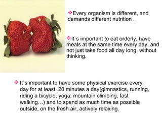  It`s important to have some physical exercise every
day for at least 20 minutes a day(gimnastics, running,
riding a bicycle, yoga, mountain climbing, fast
walking…) and to spend as much time as possible
outside, on the fresh air, actively relaxing.
Every organism is different, and
demands different nutrition .
It`s important to eat orderly, have
meals at the same time every day, and
not just take food all day long, without
thinking.
 