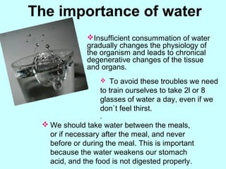  We should take water between the meals,
or if necessary after the meal, and never
before or during the meal. This is important
because the water weakens our stomach
acid, and the food is not digested properly.
The importance of water
Insufficient consummation of water
gradually changes the physiology of
the organism and leads to chronical
degenerative changes of the tissue
and organs.
 To avoid these troubles we need
to train ourselves to take 2l or 8
glasses of water a day, even if we
don`t feel thirst.
.
 