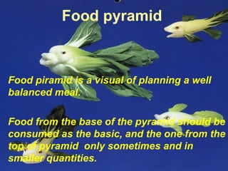 Food piramid is a visual of planning a well
balanced meal.
Food from the base of the pyramid should be
consumed as the basic, and the one from the
top of pyramid only sometimes and in
smaller quantities.
Food pyramid
 