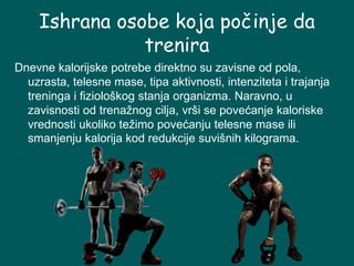Ishrana osobe koja počinje da
trenira
Dnevne kalorijske potrebe direktno su zavisne od pola,
uzrasta, telesne mase, tipa aktivnosti, intenziteta i trajanja
treninga i fiziološkog stanja organizma. Naravno, u
zavisnosti od trenažnog cilja, vrši se povećanje kaloriske
vrednosti ukoliko težimo povećanju telesne mase ili
smanjenju kalorija kod redukcije suvišnih kilograma.
 