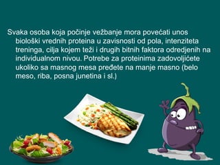 Svaka osoba koja počinje vežbanje mora povećati unos
biološki vrednih proteina u zavisnosti od pola, intenziteta
treninga, cilja kojem teži i drugih bitnih faktora odredjenih na
individualnom nivou. Potrebe za proteinima zadovoljićete
ukoliko sa masnog mesa pređete na manje masno (belo
meso, riba, posna junetina i sl.)
 