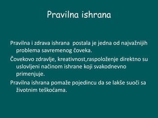 Pravilna ishrana
Pravilna i zdrava ishrana postala je jedna od najvažnijih
problema savremenog čoveka.
Čovekovo zdravlje, kreativnost,raspoloženje direktno su
uslovljeni načinom ishrane koji svakodnevno
primenjuje.
Pravilna ishrana pomaže pojedincu da se lakše suoči sa
životnim teškoćama.
 
