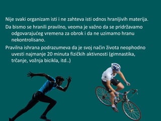 Nije svaki organizam isti i ne zahteva isti odnos hranljivih materija.
Da bismo se hranili pravilno, veoma je važno da se pridržavamo
odgovarajućeg vremena za obrok i da ne uzimamo hranu
nekontrolisano.
Pravilna ishrana podrazumeva da je svoj način života neophodno
uvesti najmanje 20 minuta fizičkih aktivnosti (gimnastika,
trčanje, vožnja bicikla, itd..)
 