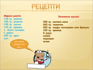 Морско ризото                   Балканска мусака
•130 гр. школки
•150 гр. шкампи       200 гр. мелено месо
•150 гр. лигњи        600 гр. тиквички
•130 гр. кромид       600 гр. модри патлиџани или брокула
•1. блага пиперка     100 гр. кромид
•1 домат              8 јајца
•200 гр. ориз         млеко
•сол                  кашкавал
          Јас имам    зачин
         рецепти за
             вас.
 