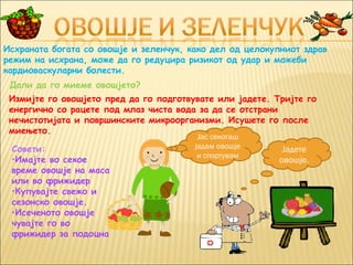 Исхраната богата со овошје и зеленчук, како дел од целокупниот здрав
режим на исхрана, може да го редуцира ризикот од удар и можеби
кардиоваскуларни болести.
 Дали да го миеме овошјето?
 Измијте го овошјето пред да го подготвувате или јадете. Тријте го
 енергично со рацете под млаз чиста вода за да се отстрани
 нечистотијата и површинските микроорганизми. Исушете го после
 миењето.
                                         Јас секогаш
 Совети:                                јадам овошје       Јадете
                                         и спортувам
 •Имајте во секое                                         овошје.
 време овошје на маса
 или во фрижидер
 •Купувајте свежо и
 сезонско овошје.
 •Исеченото овошје
 чувајте го во
 фрижидер за подоцна
 