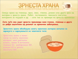 Секоја храна од пченица, ориз, овес, пченка, јачмен или други зрна од
житарки е зрнеста храна. Лебот, тестенините, овесните снегулки,
житарките за појадок и др. - сите тие се примери на зрнести производи.

Сите луѓе кои јадат зрнести производи како пченка, пченица и друго
се добро заштитени од ризикот за хронични заболувања.

 Зрнестата храна обезбедува многу хранливи материи витални за
 здравјето и одржувањето на човечкото тело.

 Зрнестата храна е важен
 извор на многу хранливи
 материи, како диетални
 влакна, некои B витамини
 (тиамин-B1, рибофлавин-B2,
 ниацин-B3 и фолна
 киселина-B9)
 