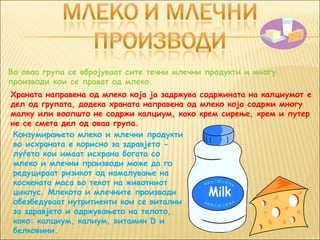 Во оваа група се вбројуваат сите течни млечни продукти и многу
производи кои се прават од млеко.
Храната направена од млеко која ја задржува содржината на калциумот е
дел од групата, додека храната направена од млеко која содржи многу
малку или воопшто не содржи калциум, како крем сирење, крем и путер
не се смета дел од оваа група.
 Конзумирањето млеко и млечни продукти
 во исхраната е корисно за здравјето -
 луѓето кои имаат исхрана богата со
 млеко и млечни производи може да го
 редуцираат ризикот од намалување на
 коскената маса во текот на животниот
 циклус. Млекото и млечните производи
 обезбедуваат нутритиенти кои се витални
 за здравјето и одржувањето на телото,
 како: калциум, калиум, витамин D и
 белковини.
 