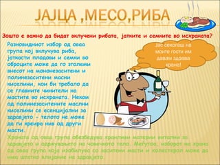 Зошто е важно да бидат вклучени рибата, јатките и семките во исхраната?
 Разновидниот избор од оваа                        Јас секогаш на
 група кој вклучува риба,                          моите гости им
 јаткасти плодови и семки во                        давам здрава
 оброците може да го зголеми                            храна!
 внесот на мононезаситени и
 полинезаситени масни
 киселини, кои би требало да
 се главните чинители на
 мастите во исхраната. Некои
 од полинезаситените маслни
 киселини се есенцијални за
 здравјето - телото не може
 да ги креира нив од други
 масти.
 Храната од оваа група обезбедува хранливи материи витални за
 здравјето и одржувањето на човечкото тело. Меѓутоа, изборот на храна
 од оваа група која изобилува со заситени масти и холестерол може да
 има штетно влијание на здравјето.
 