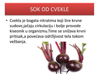 SOK OD CVEKLE
• Cvekla je bogata nitratima koji šire krvne
sudove,jačaju cirkulaciju i bolje provode
kiseonik u organizmu.Time se snižava krvni
pritisak,a povedava izdržljivost tela tokom
vežbanja.
 