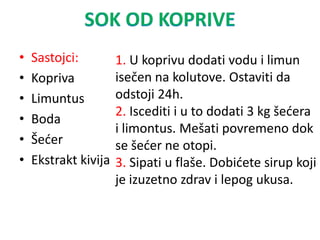 • Sastojci:
• Kopriva
• Limuntus
• Boda
• Šeder
• Ekstrakt kivija
1. U koprivu dodati vodu i limun
isečen na kolutove. Ostaviti da
odstoji 24h.
2. Iscediti i u to dodati 3 kg šedera
i limontus. Mešati povremeno dok
se šeder ne otopi.
3. Sipati u flaše. Dobidete sirup koji
je izuzetno zdrav i lepog ukusa.
 