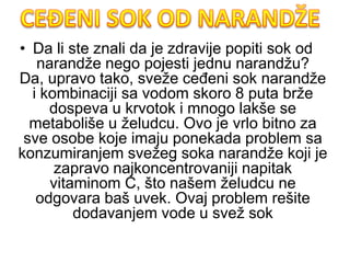 • Da li ste znali da je zdravije popiti sok od
narandže nego pojesti jednu narandžu?
Da, upravo tako, sveže ceđeni sok narandže
i kombinaciji sa vodom skoro 8 puta brže
dospeva u krvotok i mnogo lakše se
metaboliše u želudcu. Ovo je vrlo bitno za
sve osobe koje imaju ponekada problem sa
konzumiranjem svežeg soka narandže koji je
zapravo najkoncentrovaniji napitak
vitaminom C, što našem želudcu ne
odgovara baš uvek. Ovaj problem rešite
dodavanjem vode u svež sok
 