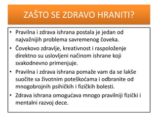 ZAŠTO SE ZDRAVO HRANITI?
• Pravilna i zdrava ishrana postala je jedan od
najvažnijih problema savremenog čoveka.
• Čovekovo zdravlje, kreativnost i raspoloženje
direktno su uslovljeni načinom ishrane koji
svakodnevno primenjuje.
• Pravilna i zdrava ishrana pomaže vam da se lakše
suočite sa životnim poteškodama i odbranite od
mnogobrojnih psihičkih i fizičkih bolesti.
• Zdrava ishrana omogudava mnogo pravilniji fizički i
mentalni razvoj dece.
 