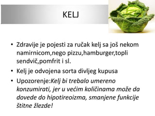 KELJ
• Zdravije je pojesti za ručak kelj sa još nekom
namirnicom,nego pizzu,hamburger,topli
sendvič,pomfrit i sl.
• Kelj je odvojena sorta divljeg kupusa
• Upozorenje:Kelj bi trebalo umereno
konzumirati, jer u većim količinama može da
dovede do hipotireoizma, smanjene funkcije
štitne žlezde!
 