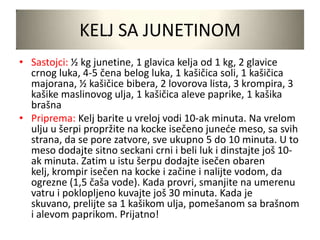 KELJ SA JUNETINOM
• Sastojci: ½ kg junetine, 1 glavica kelja od 1 kg, 2 glavice
crnog luka, 4-5 čena belog luka, 1 kašičica soli, 1 kašičica
majorana, ½ kašičice bibera, 2 lovorova lista, 3 krompira, 3
kašike maslinovog ulja, 1 kašičica aleve paprike, 1 kašika
brašna
• Priprema: Kelj barite u vreloj vodi 10-ak minuta. Na vrelom
ulju u šerpi propržite na kocke isečeno junede meso, sa svih
strana, da se pore zatvore, sve ukupno 5 do 10 minuta. U to
meso dodajte sitno seckani crni i beli luk i dinstajte još 10-
ak minuta. Zatim u istu šerpu dodajte isečen obaren
kelj, krompir isečen na kocke i začine i nalijte vodom, da
ogrezne (1,5 čaša vode). Kada provri, smanjite na umerenu
vatru i poklopljeno kuvajte još 30 minuta. Kada je
skuvano, prelijte sa 1 kašikom ulja, pomešanom sa brašnom
i alevom paprikom. Prijatno!
 