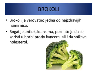 BROKOLI
• Brokoli je verovatno jedna od najzdravijih
namirnica.
• Bogat je antioksidansima, poznato je da se
koristi u borbi protiv kancera, ali i da snižava
holesterol.
 