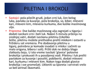 PILETINA I BROKOLI
• Sastojci: pola piledih grudi, jedan crni luk, čen belog
luka, pavlaka za kuvanje, pola brokolija, so, biber, mleveni
kari, mleveni kim, mlevena kurkuma, dve kašike maslinovog
ulja.
• Priprema: Dve kašike maslinovog ulja zagrejati u tiganju i
dodati iseckani crni i beli luk. Nakon 5 minuta prženja na
srednjoj vatri, dodati iseckanu piletinu (Ukoliko
želite, piletinu možete prethodno preliti mlekom i ostaviti u
frižideru sat vremena. Pre dodavanja piletinu u
tiganj, potrebno je komade izvadati iz mleka i začiniti sa
malo origana, bibera i soli). Pržiti dok ne dobiju blago
zlatkastu boju. U isto vreme iseckati 'glavice' polovine
brokolija i prokuvati ih u posoljenoj vodi. Piletinu i luk preliti
pavlakom za kuvanje i posoliti, pobiberiti, dodati mleveni
kari, kurkumu i mleveni kim. Nakon toga dodati glavice
brokolija i sve promešati. Ukloniti sa šporeta i servirati vrelo
uz beli pirinač (basmati).
 