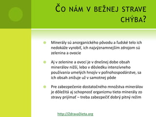 Č O NÁM V BEŽNEJ STRAVE
                       CHÝBA ?


   Minerály sú anorganického pôvodu a ľudské telo ich
    nedokáže vyrobiť, ich najvýznamnejším zdrojom sú
    zelenina a ovocie

   Aj v zelenine a ovocí je v dnešnej dobe obsah
    minerálov nižší, lebo v dôsledku intenzívneho
    používania umelých hnojív v poľnohospodárstve, sa
    ich obsah znižuje už v samotnej pôde

   Pre zabezpečenie dostatočného množstva minerálov
    je dôležitá aj schopnosť organizmu tieto minerály zo
    stravy prijímať – treba zabezpečiť dobrý pitný režim


       http://ZdravaDieta.org
 