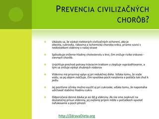 P REVENCIA CIVILIZAČNÝCH
                        CHORÔB ?

   Ukázalo sa, že výskyt niektorých civilizačných ochorení, ako je
    obezita, cukrovka, rakovina a ischemická choroba srdca, priamo súvisí s
    nedostatkom vlákniny v našej strave

   Spôsobuje zníženie hladiny cholesterolu v krvi, čím znižuje riziko srdcovo -
    cievnych chorôb.

   Urýchľuje prechod potravy tráviacim traktom a zlepšuje vyprázdňovanie, a
    tým sa znižuje výskyt zhubných nádorov

   Vláknina má priaznivý vplyv aj pri redukčnej diéte. Vďaka tomu, že viaže
    vodu, sa jej objem zväčšuje, čím vyvoláva pocit nasýtenia a potláča tak chuť k
    jedlu

   Jej pozitívne účinky možno využiť aj pri cukrovke, vďaka tomu, že napomáha
    udržiavať stabilnú hladinu cukru

   Odporúčaná denná dávka je asi 60 g vlákniny. Ak nie sme zvyknutí na
    dostatočný prísun vlákniny, jej zvýšený príjem môže v počiatkoch vyvolať
    nafukovanie a pocit plnosti



         http://ZdravaDieta.org
 