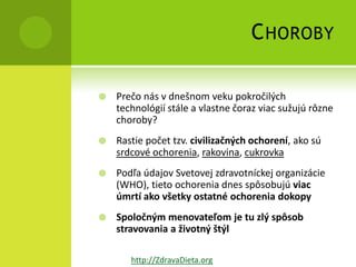 C HOROBY

   Prečo nás v dnešnom veku pokročilých
    technológií stále a vlastne čoraz viac sužujú rôzne
    choroby?
   Rastie počet tzv. civilizačných ochorení, ako sú
    srdcové ochorenia, rakovina, cukrovka
   Podľa údajov Svetovej zdravotníckej organizácie
    (WHO), tieto ochorenia dnes spôsobujú viac
    úmrtí ako všetky ostatné ochorenia dokopy
   Spoločným menovateľom je tu zlý spôsob
    stravovania a životný štýl

       http://ZdravaDieta.org
 