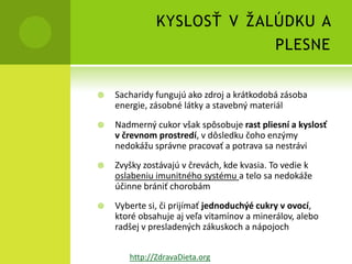 KYSLOSŤ V ŽALÚDKU A
                           PLESNE


   Sacharidy fungujú ako zdroj a krátkodobá zásoba
    energie, zásobné látky a stavebný materiál
   Nadmerný cukor však spôsobuje rast pliesní a kyslosť
    v črevnom prostredí, v dôsledku čoho enzýmy
    nedokážu správne pracovať a potrava sa nestrávi
   Zvyšky zostávajú v črevách, kde kvasia. To vedie k
    oslabeniu imunitného systému a telo sa nedokáže
    účinne brániť chorobám
   Vyberte si, či prijímať jednoduchýé cukry v ovocí,
    ktoré obsahuje aj veľa vitamínov a minerálov, alebo
    radšej v presladených zákuskoch a nápojoch


       http://ZdravaDieta.org
 