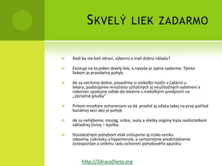 S KVELÝ                 LIEK ZADARMO


   Radi by ste boli zdraví, výkonní a mali dobrú náladu?

   Existuje na to jeden skvelý liek, a navyše je úplne zadarmo. Týmto
    liekom je pravidelný pohyb.

   Ak sa necítime dobre, posedíme si niekoľko hodín v čakárni u
    lekára, podstúpime množstvo užitočných aj neužitočných vyšetrení a
    nakoniec spokojne odíde do lekárne s niekoľkými predpismi na
    „zázračné pilulky“

   Pritom mnohým ochoreniam sa dá predísť aj vďaka takej na prvý pohľad
    banálnej veci ako je pohyb

   Ak sa nehýbeme, mozog, srdce, svaly a všetky orgány trpia nedostatkom
    základnej živiny – kyslíka

   Dostatočným pohybom však znižujeme aj riziko vzniku
    rakoviny, cukrovky a hypertenzie, a samozrejme predchádzame
    osteoporóze a celému radu ochorení pohybového aparátu


         http://ZdravaDieta.org
 