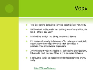 V ODA

   Telo dospelého zdravého človeka obsahuje asi 70% vody
   Väčšina ľudí môže prežiť bez jedla aj niekoľko týždňov, ale
    len 5 - 10 dní bez vody
   Minimálne ale 0,4 l na 10 kg hmotnosti denne
   Pri nedostatku vody ľadviny nemôžu dobre pracovať, telo
    nedokáže všetok odpad vylúčiť a tak dochádza k
    postupnému otravovaniu organizmu
   Zvyknite si piť vodu najlepšie asi pol hodinu pred jedlom,
    lebo voda riedi tráviace šťavy a tým narušuje trávenie
   Spaľovanie tukov sa nezaobíde bez dostatočného príjmu
    vody


        http://ZdravaDieta.org
 