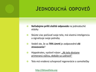 J EDNODUCHÁ                    ODPOVEĎ


   Neľadajme príliš zložité odpovede na jednoduché
    otázky

   Skúste viac počúvať svoje telo, má vlastnú inteligenciu
    a signalizuje svoje potreby

   Vedeli ste, že za 70% úmrtí je zodpovedné zlé
    stravovanie?

   Hippokrates, vyslovil názor: „Ak telo dostane
    primeranú výživu, dokáže sa uzdraviť“

   Telo má vrodenú schopnosť regenerácie a samoliečby


       http://ZdravaDieta.org
 